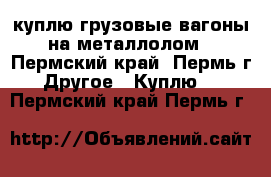 куплю грузовые вагоны на металлолом - Пермский край, Пермь г. Другое » Куплю   . Пермский край,Пермь г.